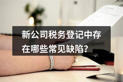 新公司税务登记中存在哪些常见缺陷?