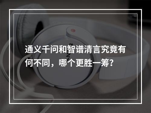 通义千问和智谱清言究竟有何不同,哪个更胜一筹?