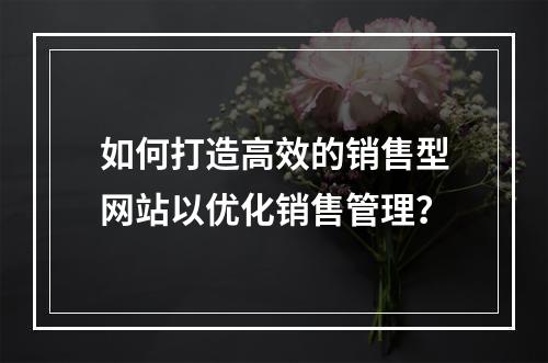 如何打造高效的销售型网站以优化销售管理?