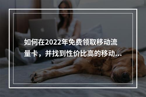 如何在2022年免费领取移动流量卡,并找到性价比高的移动套餐?