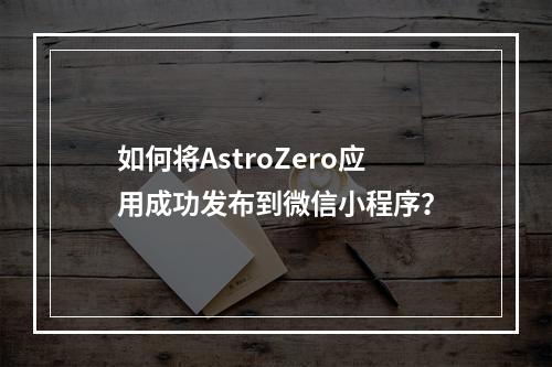 如何将AstroZero应用成功发布到微信小程序?
