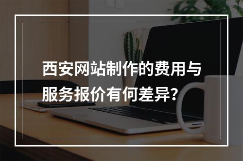 西安网站制作的费用与服务报价有何差异?