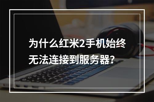 为什么红米2手机始终无法连接到服务器?