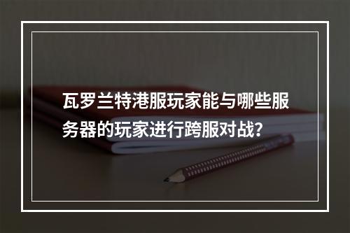 瓦罗兰特港服玩家能与哪些服务器的玩家进行跨服对战?