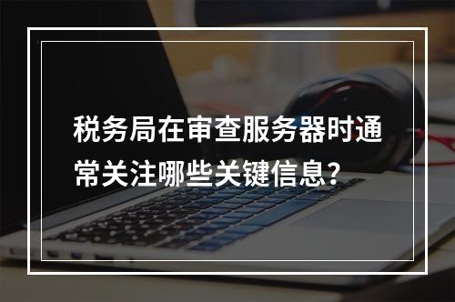 税务局在审查服务器时通常关注哪些关键信息?