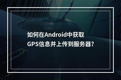 如何在Android中获取GPS信息并上传到服务器?