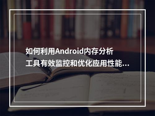 如何利用Android内存分析工具有效监控和优化应用性能?