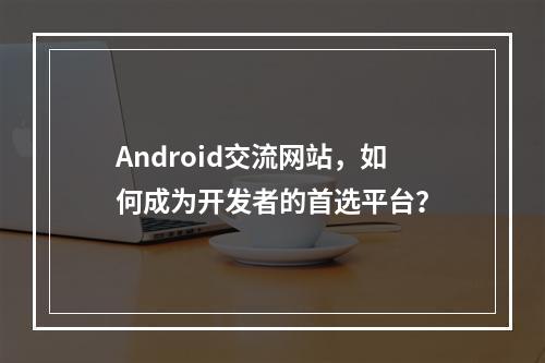 Android交流网站,如何成为开发者的首选平台?