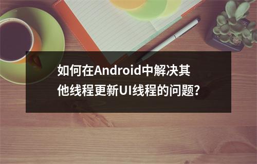 如何在Android中解决其他线程更新UI线程的问题?