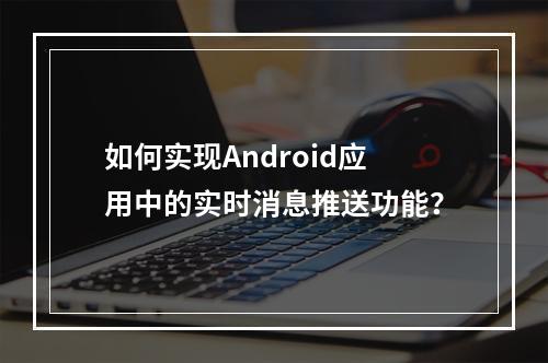 如何实现Android应用中的实时消息推送功能?