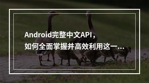 Android完整中文API,如何全面掌握并高效利用这一资源?