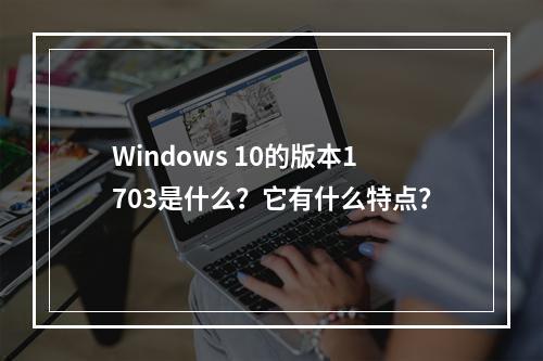 Windows 10的版本1703是什么?它有什么特点?