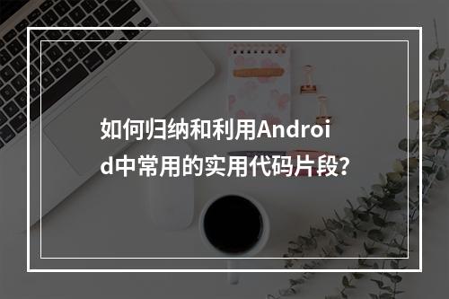 如何归纳和利用Android中常用的实用代码片段?