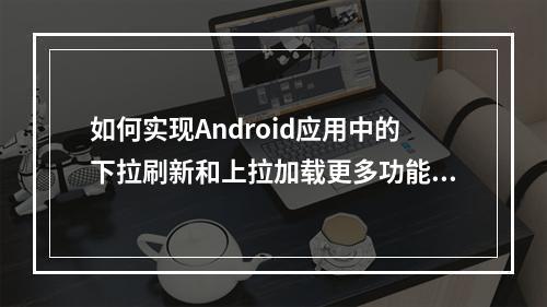如何实现Android应用中的下拉刷新和上拉加载更多功能?