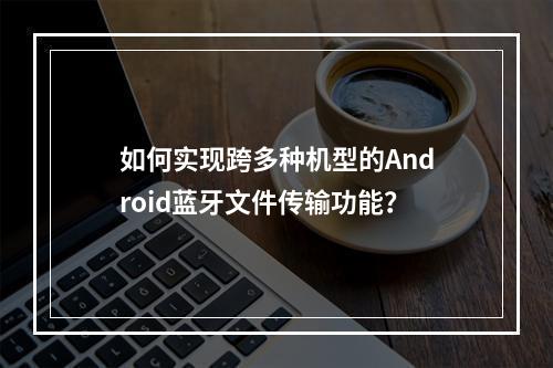 如何实现跨多种机型的Android蓝牙文件传输功能?