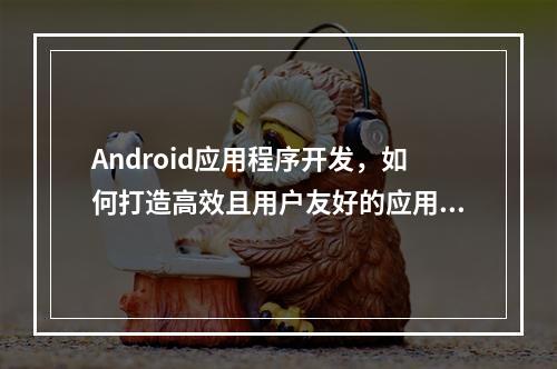 Android应用程序开发,如何打造高效且用户友好的应用?