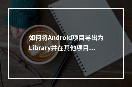 如何将Android项目导出为Library并在其他项目中使用?