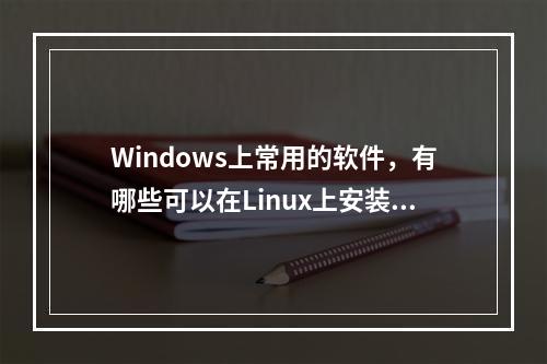 Windows上常用的软件,有哪些可以在Linux上安装?如何进行安装?