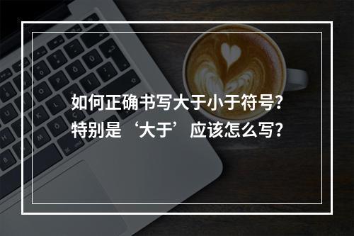 如何正确书写大于小于符号?特别是‘大于’应该怎么写?