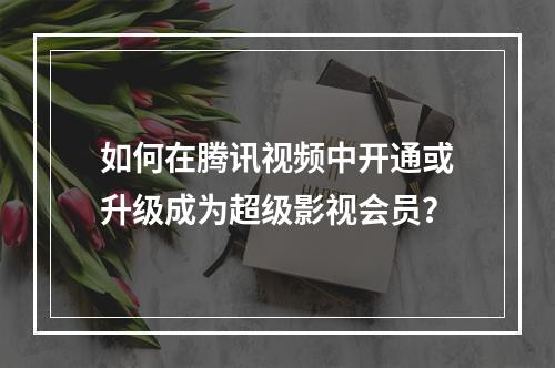 如何在腾讯视频中开通或升级成为超级影视会员?