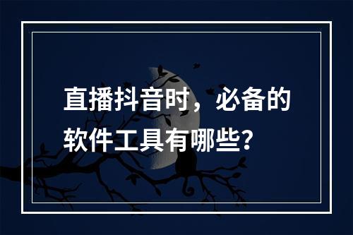 直播抖音时,必备的软件工具有哪些?