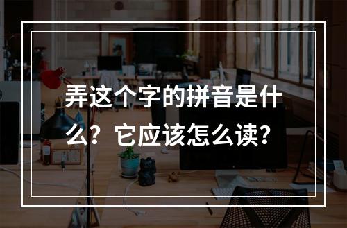 弄这个字的拼音是什么?它应该怎么读?