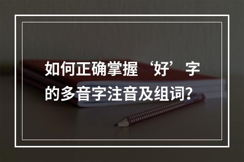 如何正确掌握‘好’字的多音字注音及组词?