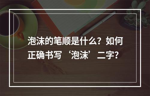 泡沫的笔顺是什么?如何正确书写‘泡沫’二字?