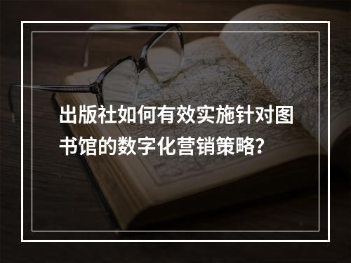 出版社如何有效实施针对图书馆的数字化营销策略?