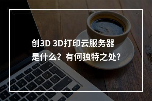 创3D 3D打印云服务器是什么?有何独特之处?