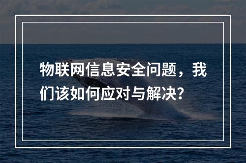 物联网信息安全问题,我们该如何应对与解决?