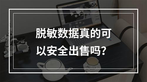 脱敏数据真的可以安全出售吗?