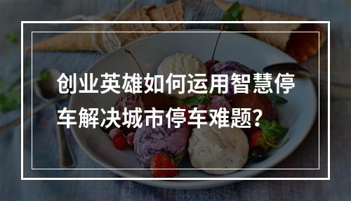 创业英雄如何运用智慧停车解决城市停车难题?