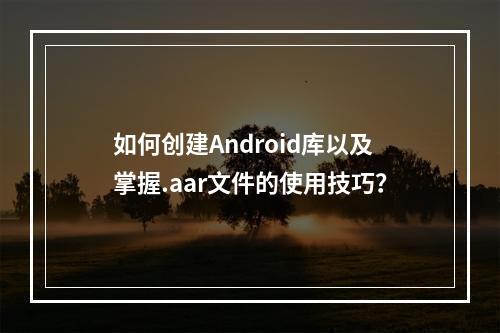 如何创建Android库以及掌握.aar文件的使用技巧?