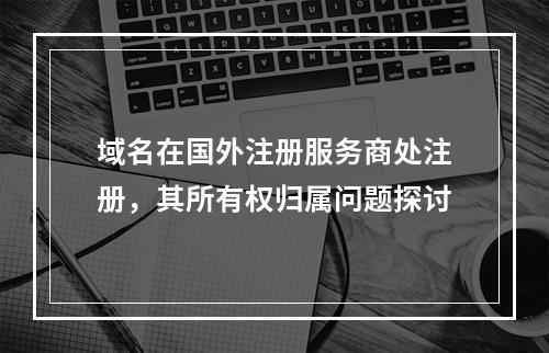 域名在国外注册服务商处注册,其所有权归属问题探讨