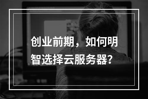 创业前期,如何明智选择云服务器?