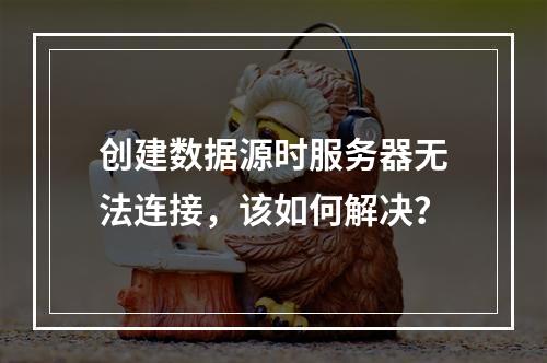创建数据源时服务器无法连接,该如何解决?