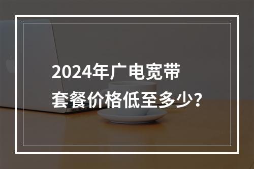 2024年广电宽带套餐价格低至多少？