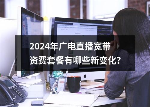 2024年广电直播宽带资费套餐有哪些新变化？