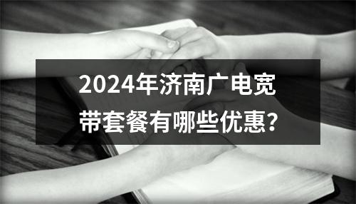 2024年济南广电宽带套餐有哪些优惠？