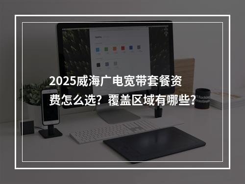 2025威海广电宽带套餐资费怎么选？覆盖区域有哪些？