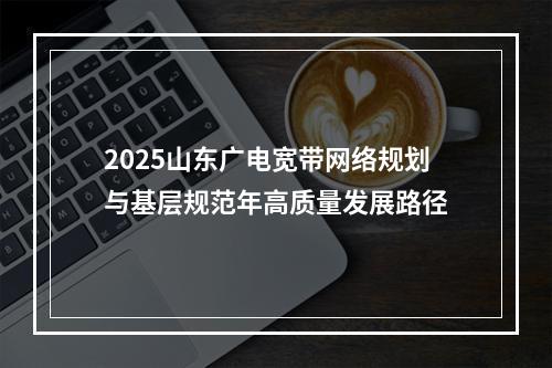 2025山东广电宽带网络规划与基层规范年高质量发展路径