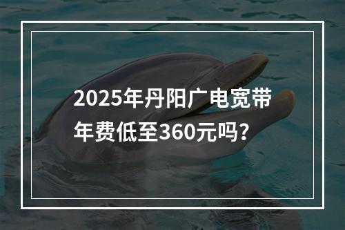 2025年丹阳广电宽带年费低至360元吗？