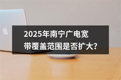 2025年南宁广电宽带覆盖范围是否扩大？