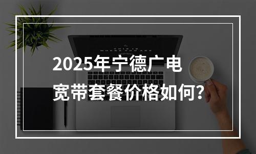 2025年宁德广电宽带套餐价格如何？
