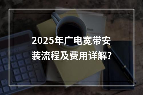 2025年广电宽带安装流程及费用详解？