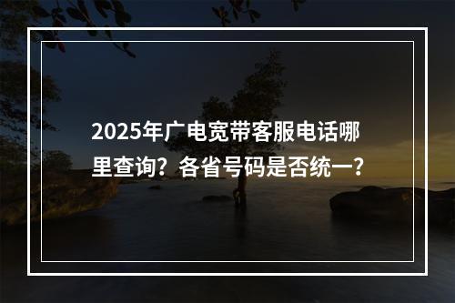 2025年广电宽带客服电话哪里查询？各省号码是否统一？