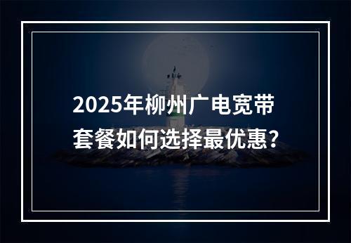 2025年柳州广电宽带套餐如何选择最优惠？