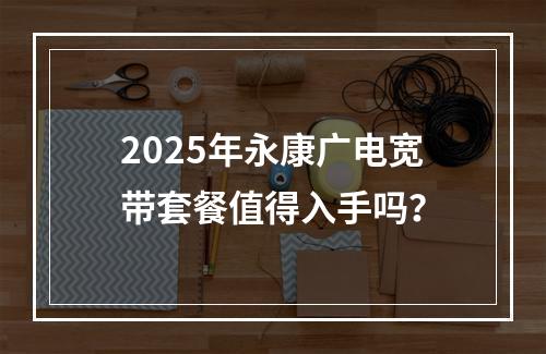 2025年永康广电宽带套餐值得入手吗？