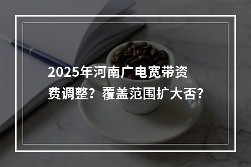 2025年河南广电宽带资费调整？覆盖范围扩大否？